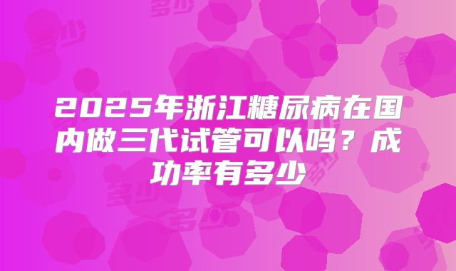 2025年浙江糖尿病在国内做三代试管可以吗？成功率有多少