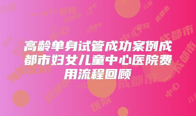 高龄单身试管成功案例成都市妇女儿童中心医院费用流程回顾