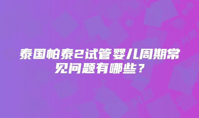 泰国帕泰2试管婴儿周期常见问题有哪些？