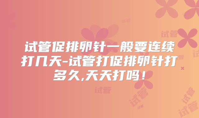 试管促排卵针一般要连续打几天-试管打促排卵针打多久,天天打吗!
