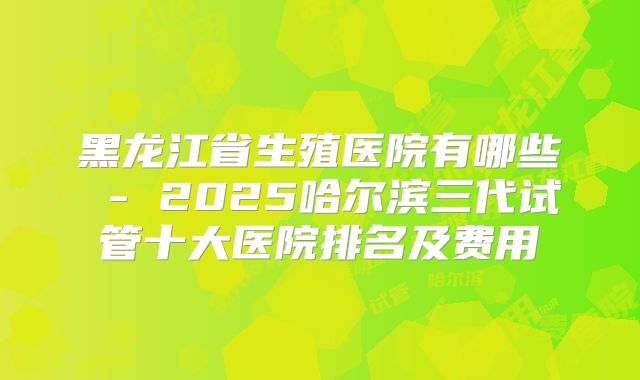 黑龙江省生殖医院有哪些 - 2025哈尔滨三代试管十大医院排名及费用
