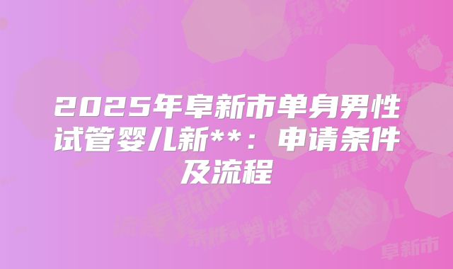 2025年阜新市单身男性试管婴儿新**:申请条件及流程