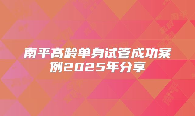 南平高龄单身试管成功案例2025年分享