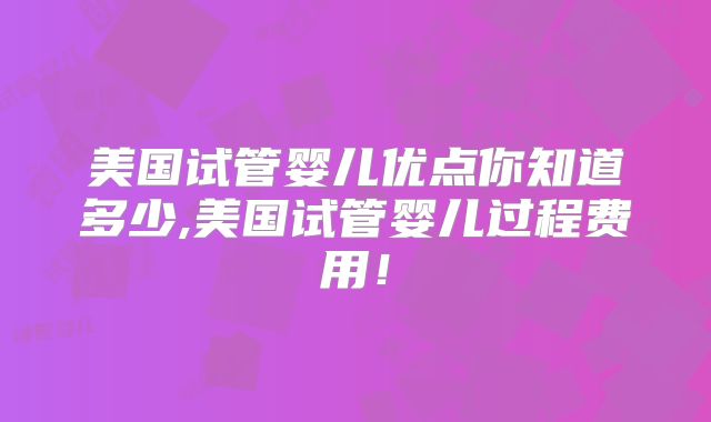 美国试管婴儿优点你知道多少,美国试管婴儿过程费用！