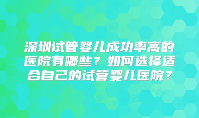 深圳试管婴儿成功率高的医院有哪些?如何选择适合自己的试管婴儿医院?
