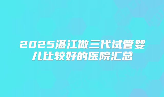 2025湛江做三代试管婴儿比较好的医院汇总