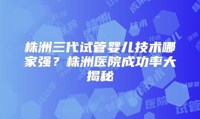 株洲三代试管婴儿技术哪家强？株洲医院成功率大揭秘