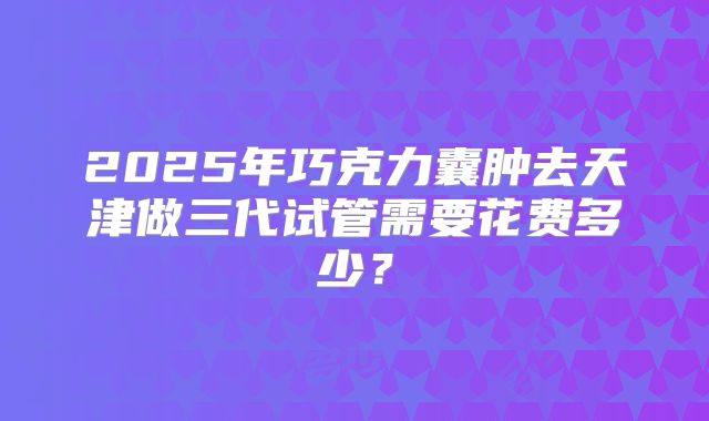 2025年巧克力囊肿去天津做三代试管需要花费多少?