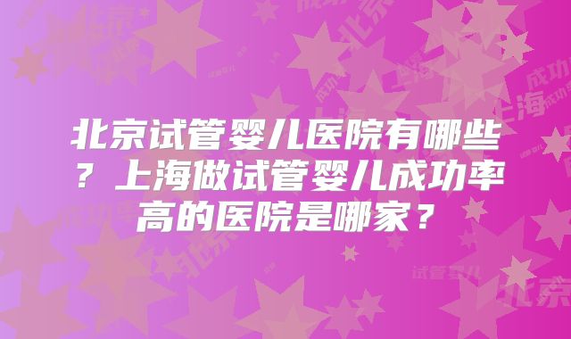 北京试管婴儿医院有哪些?上海做试管婴儿成功率高的医院是哪家?
