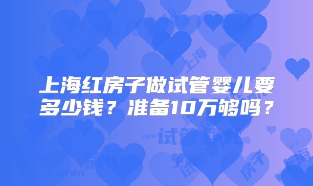 上海红房子做试管婴儿要多少钱？准备10万够吗？