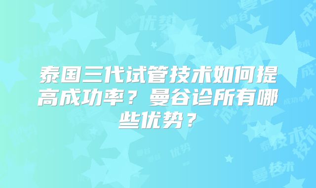 泰国三代试管技术如何提高成功率？曼谷诊所有哪些优势？