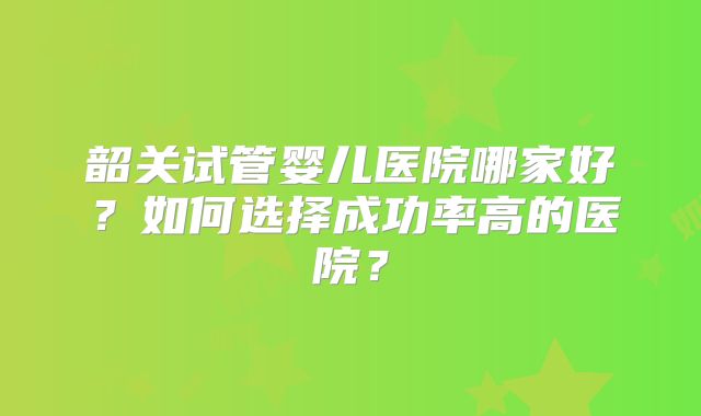 韶关试管婴儿医院哪家好？如何选择成功率高的医院？