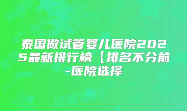 泰国做试管婴儿医院2025最新排行榜【排名不分前-医院选择