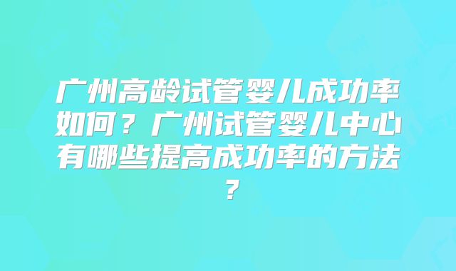 广州高龄试管婴儿成功率如何？广州试管婴儿中心有哪些提高成功率的方法？