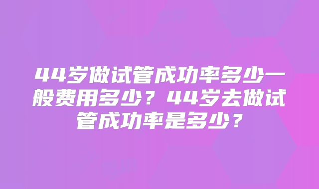 44岁做试管成功率多少一般费用多少?44岁去做试管成功率是多少?