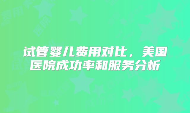 试管婴儿费用对比,美国医院成功率和服务分析