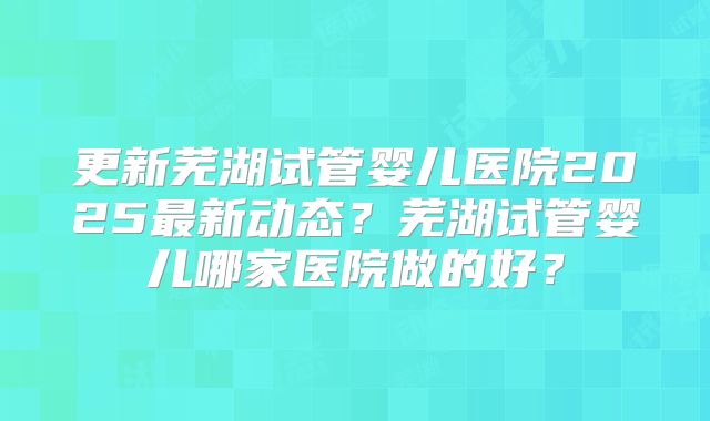 更新芜湖试管婴儿医院2025最新动态?芜湖试管婴儿哪家医院做的好?