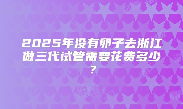 2025年没有卵子去浙江做三代试管需要花费多少？
