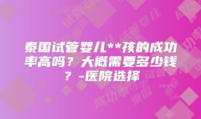 泰国试管婴儿**孩的成功率高吗？大概需要多少钱？-医院选择