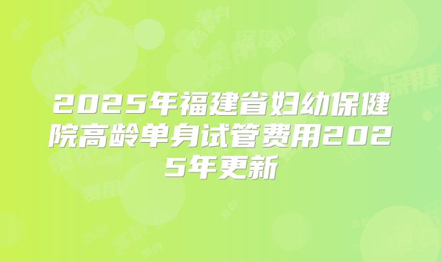 2025年福建省妇幼保健院高龄单身试管费用2025年更新