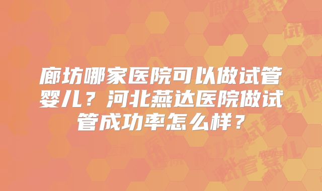 廊坊哪家医院可以做试管婴儿？河北燕达医院做试管成功率怎么样？