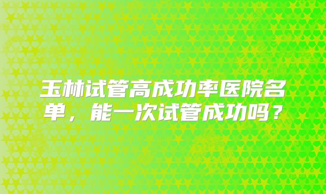 玉林试管高成功率医院名单，能一次试管成功吗？