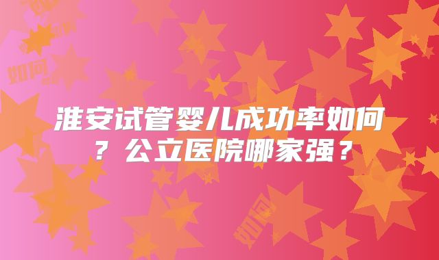 淮安试管婴儿成功率如何?公立医院哪家强?