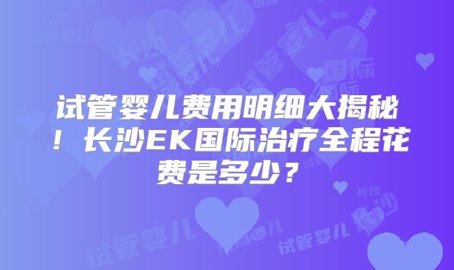 试管婴儿费用明细大揭秘！长沙EK国际治疗全程花费是多少？
