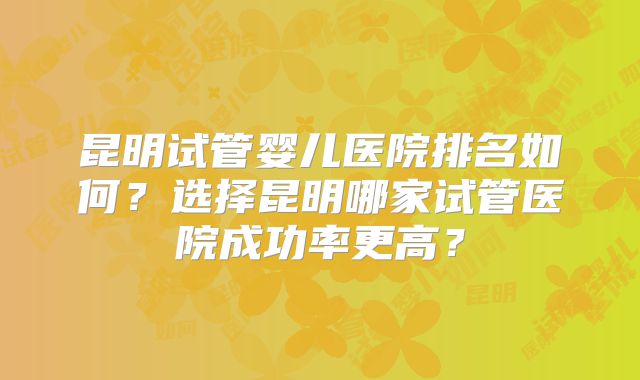 昆明试管婴儿医院排名如何？选择昆明哪家试管医院成功率更高？
