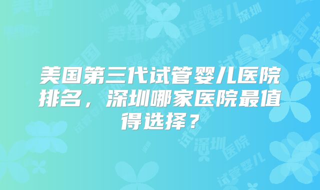 美国第三代试管婴儿医院排名,深圳哪家医院最值得选择?
