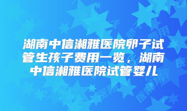 湖南中信湘雅医院卵子试管生孩子费用一览,湖南中信湘雅医院试管婴儿
