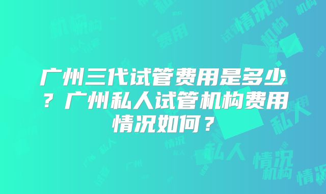 广州三代试管费用是多少?广州私人试管机构费用情况如何?