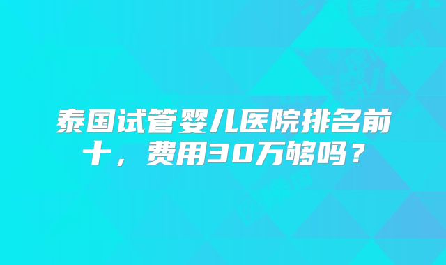 泰国试管婴儿医院排名前十，费用30万够吗？