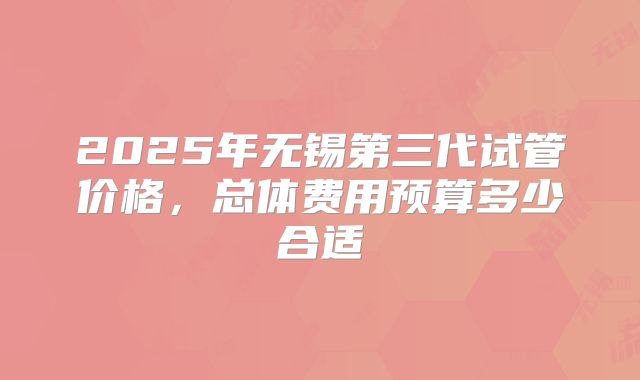 2025年无锡第三代试管价格,总体费用预算多少合适