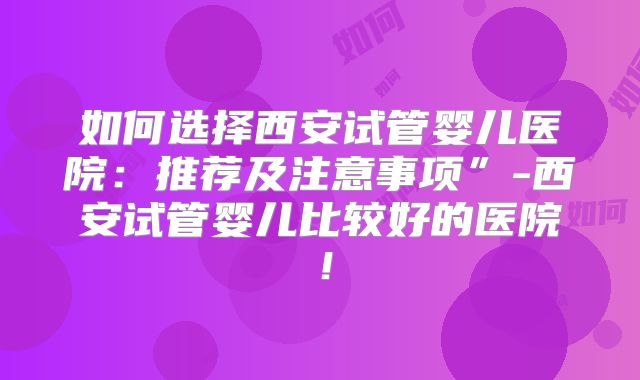 如何选择西安试管婴儿医院：推荐及注意事项”-西安试管婴儿比较好的医院！