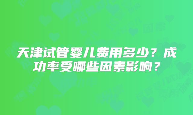 天津试管婴儿费用多少？成功率受哪些因素影响？