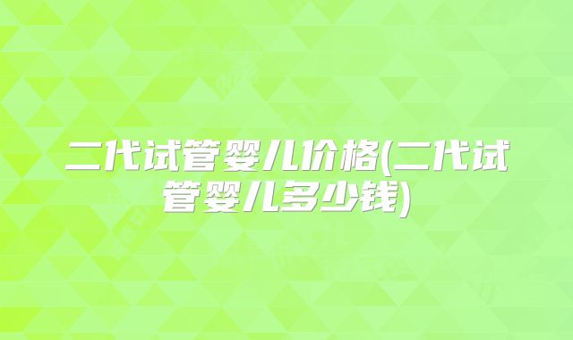 二代试管婴儿价格(二代试管婴儿多少钱)