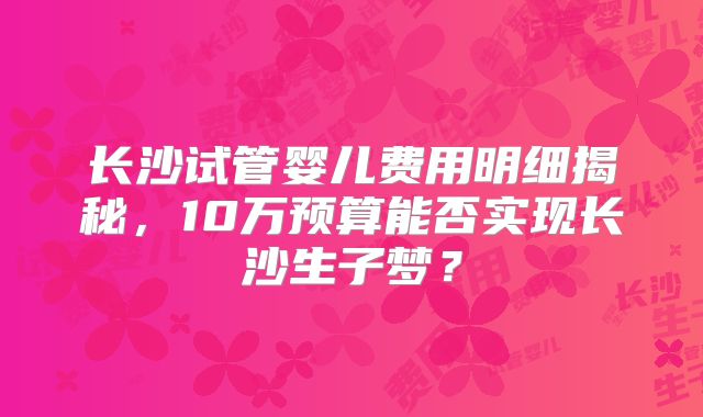 长沙试管婴儿费用明细揭秘,10万预算能否实现长沙生子梦?