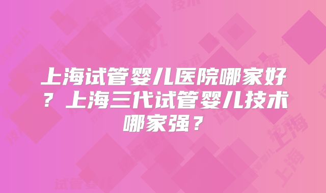 上海试管婴儿医院哪家好?上海三代试管婴儿技术哪家强?