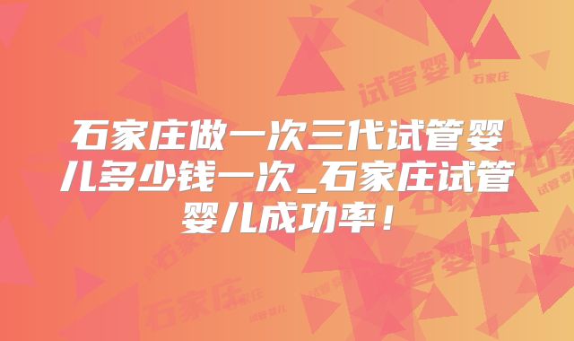石家庄做一次三代试管婴儿多少钱一次_石家庄试管婴儿成功率！