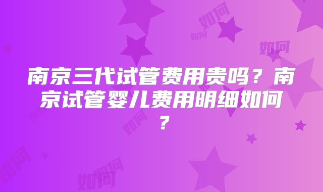 南京三代试管费用贵吗?南京试管婴儿费用明细如何?