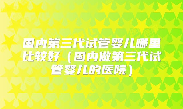 国内第三代试管婴儿哪里比较好(国内做第三代试管婴儿的医院)