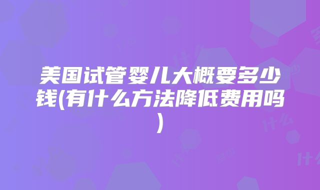 美国试管婴儿大概要多少钱(有什么方法降低费用吗)