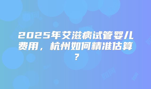 2025年艾滋病试管婴儿费用,杭州如何精准估算?