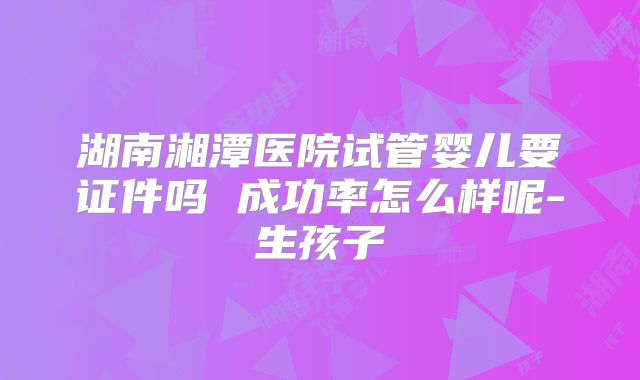 湖南湘潭医院试管婴儿要证件吗 成功率怎么样呢-生孩子