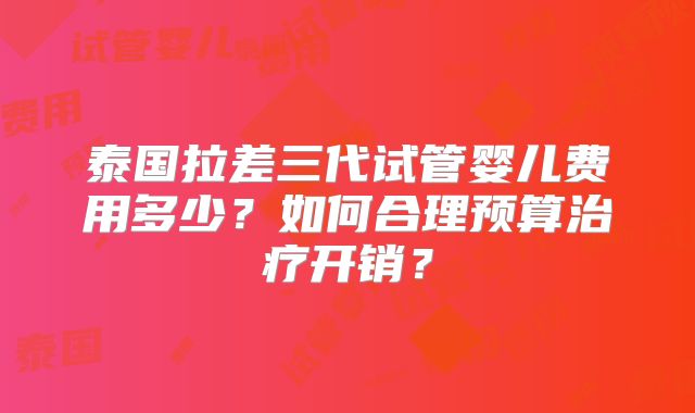 泰国拉差三代试管婴儿费用多少?如何合理预算治疗开销?