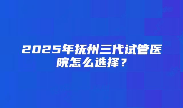 2025年抚州三代试管医院怎么选择？