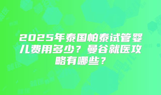 2025年泰国帕泰试管婴儿费用多少？曼谷就医攻略有哪些？