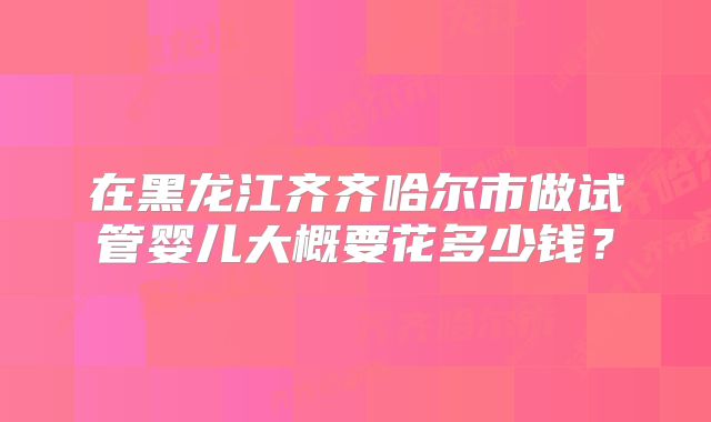 在黑龙江齐齐哈尔市做试管婴儿大概要花多少钱？