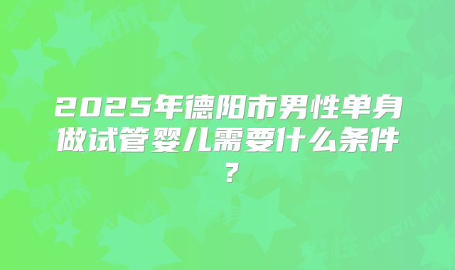 2025年德阳市男性单身做试管婴儿需要什么条件？